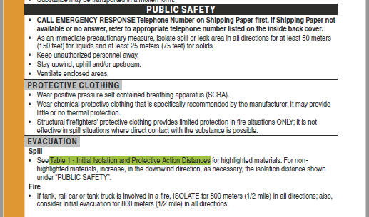 Image of an orange bordered page, with a header of Public Safety. Under that, Call Emergency Response Telephone number on shipping paper first. If shipping paper not available or no answer, refer to appropriate telephone number listed on the inside back cover. As an immediate precautionary measure, isolate spill or leak area in all directions for at least 50 meters (150 feet) for liquids and at least 25 meters (75 feet) for solids. Keep unauthorized personnel away. Stay upwind, uphill and/or upstream. Ventilate enclosed areas. Protective clothing. Wear positive pressure self-contained breathing apparatus (SCBA) Wear chemical protective clothing that is specifically recommended by the manufacturer. It may provide little or no thermal protection. Structural firefighters' protective clothing provides limited protection in fire situations ONLY; it is not effective in spill situations where direct contact with the substance is possible. Evacuation. Spill See (highlighted in green) table 1 Initial Isolation and protective action distances(end highlight in green) for highlighted materials. For non-highlighted materials, increase in the downward direction, as necessary, the isolation distance shown under “Public Safety” Fire. If tank rail car or tank truck is involved in a fire, ISOLATE for 800 meters (1/2 mile) in all directions; also, consider initial evacuation for 800 meters (1/2 mile in all directions. Image of an orange bordered page, with a header of Public Safety. Under that, Call Emergency Response Telephone number on shipping paper first. If shipping paper not available or no answer, refer to appropriate telephone number listed on the inside back cover. As an immediate precautionary measure, isolate spill or leak area in all directions for at least 50 meters (150 feet) for liquids and at least 25 meters (75 feet) for solids. Keep unauthorized personnel away. Stay upwind, uphill and/or upstream. Ventilate enclosed areas. Protective clothing. Wear positive pressure self-contained breathing apparatus (SCBA) Wear chemical protective clothing that is specifically recommended by the manufacturer. It may provide little or no thermal protection. Structural firefighters' protective clothing provides limited protection in fire situations ONLY; it is not effective in spill situations where direct contact with the substance is possible. Evacuation. Spill See (highlighted in green) table 1 Initial Isolation and protective action distances(end highlight in green) for highlighted materials. For non-highlighted materials, increase in the downward direction, as necessary, the isolation distance shown under “Public Safety” Fire. If tank rail car or tank truck is involved in a fire, ISOLATE for 800 meters (1/2 mile) in all directions; also, consider initial evacuation for 800 meters (1/2 mile in all directions.